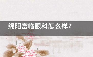 绵阳富临眼科怎么样？正规综合医院|全飞秒/白内障医生坐诊|地址普明南路东段